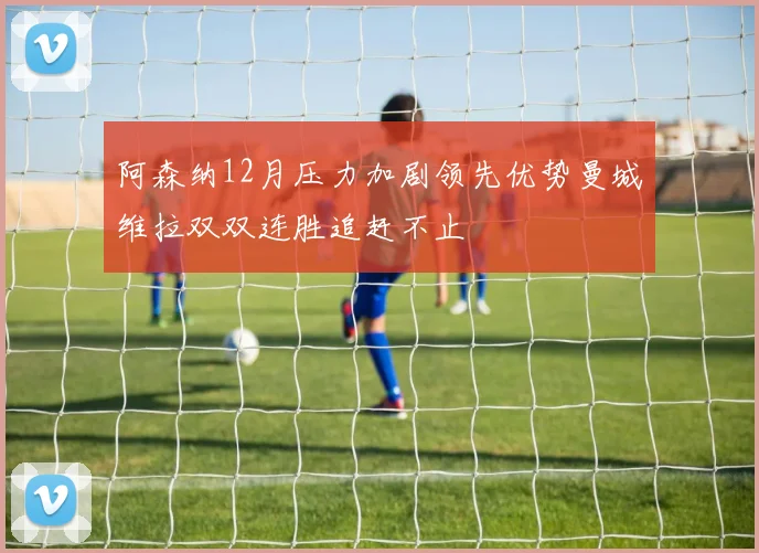 阿森纳12月压力加剧领先优势曼城维拉双双连胜追赶不止