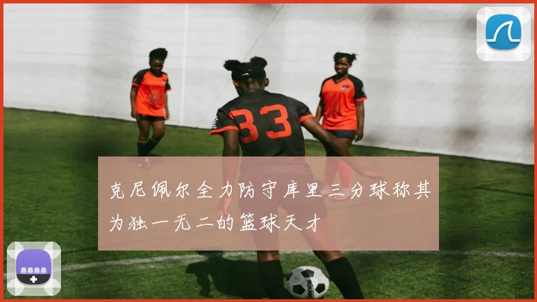 克尼佩尔全力防守库里三分球称其为独一无二的篮球天才