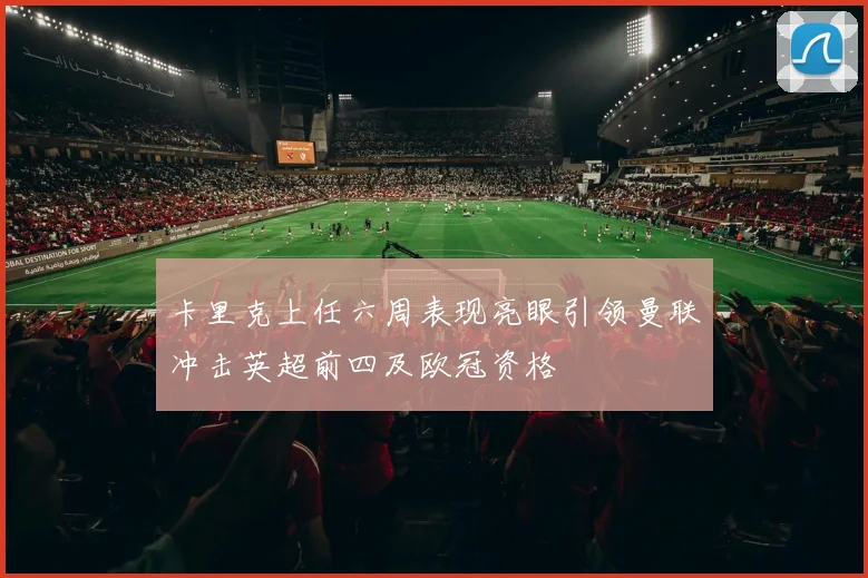 卡里克上任六周表现亮眼引领曼联冲击英超前四及欧冠资格