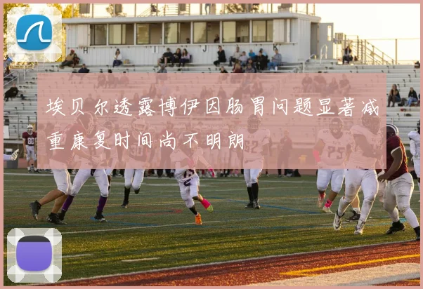 埃贝尔透露博伊因肠胃问题显著减重康复时间尚不明朗