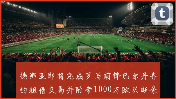 热那亚即将完成罗马前锋巴尔丹齐的租借交易并附带1000万欧买断条款