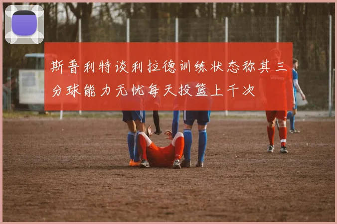 斯普利特谈利拉德训练状态称其三分球能力无忧每天投篮上千次