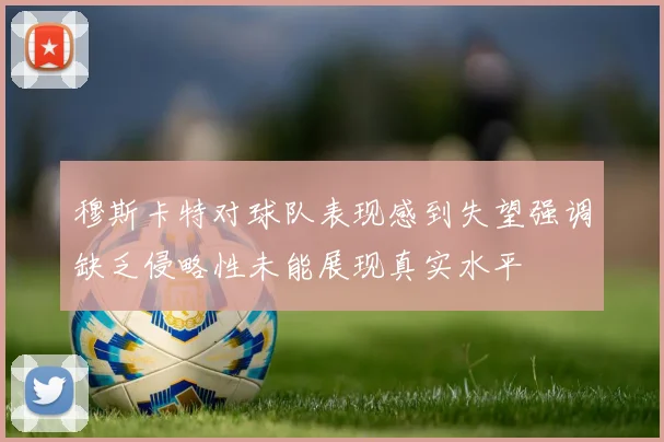 穆斯卡特对球队表现感到失望强调缺乏侵略性未能展现真实水平