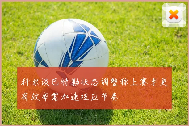 科尔谈巴特勒状态调整称上赛季更有效率需加速适应节奏
