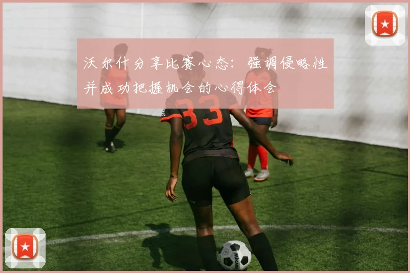 沃尔什分享比赛心态：强调侵略性并成功把握机会的心得体会