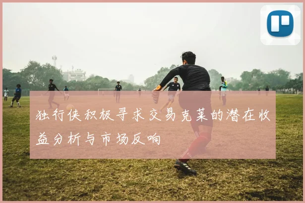 独行侠积极寻求交易克莱的潜在收益分析与市场反响