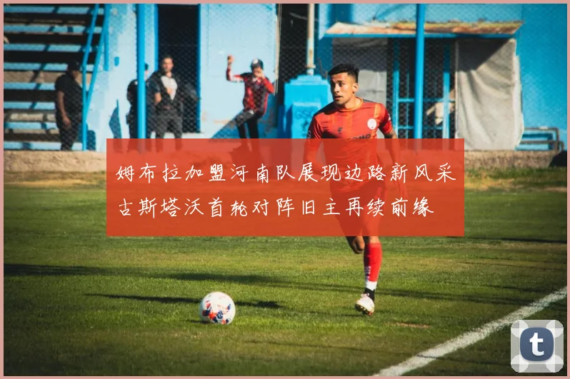 姆布拉加盟河南队展现边路新风采古斯塔沃首轮对阵旧主再续前缘