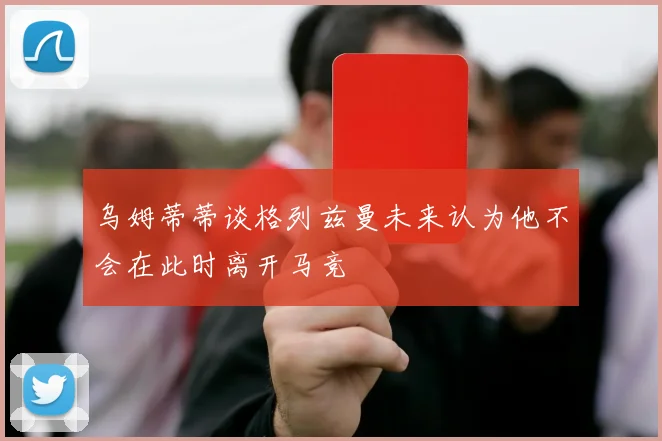 乌姆蒂蒂谈格列兹曼未来认为他不会在此时离开马竞