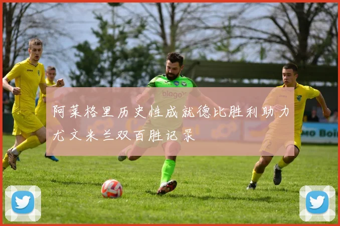阿莱格里历史性成就德比胜利助力尤文米兰双百胜记录