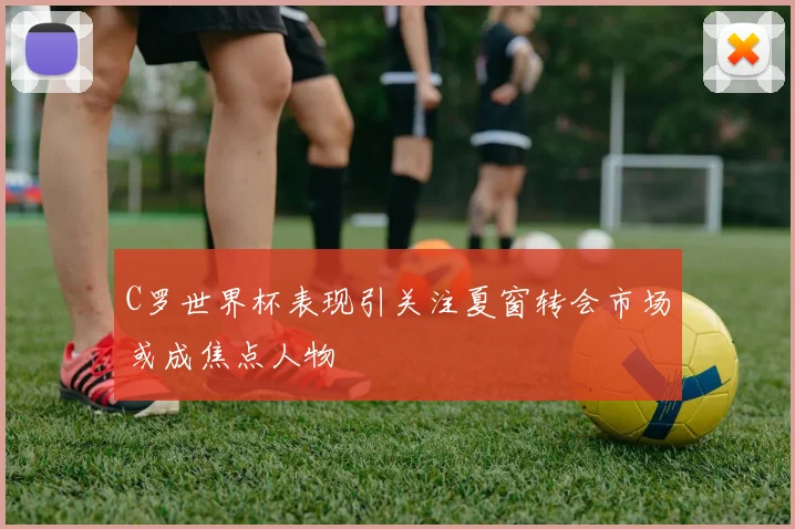 C罗世界杯表现引关注夏窗转会市场或成焦点人物