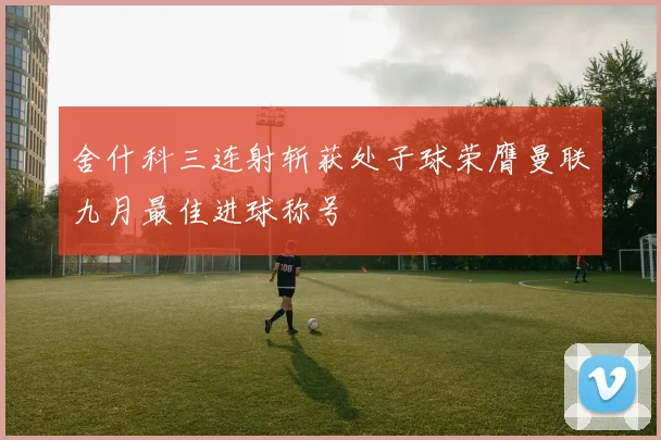 舍什科三连射斩获处子球荣膺曼联九月最佳进球称号