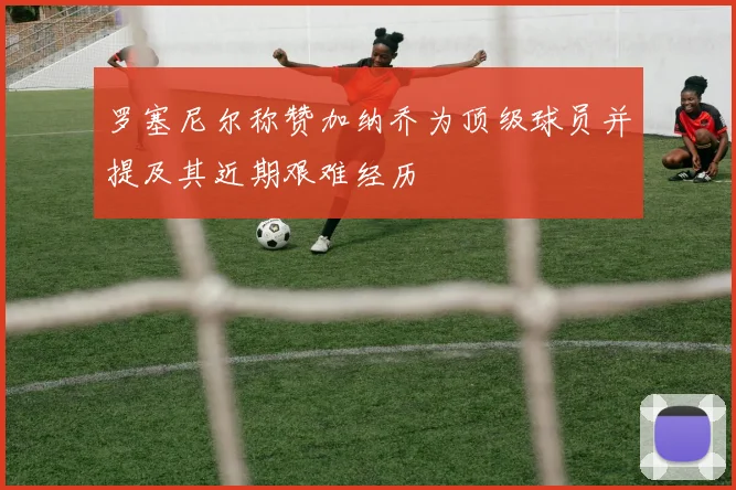 罗塞尼尔称赞加纳乔为顶级球员并提及其近期艰难经历