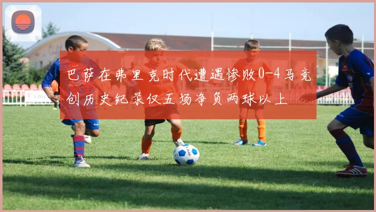 巴萨在弗里克时代遭遇惨败0-4马竞创历史纪录仅五场净负两球以上