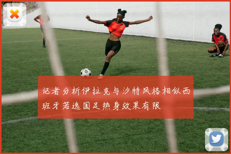 记者分析伊拉克与沙特风格相似西班牙若选国足热身效果有限