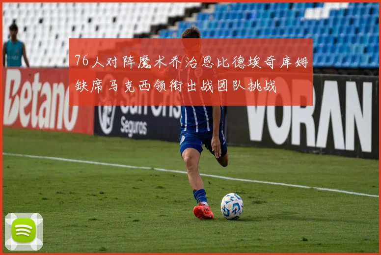 76人对阵魔术乔治恩比德埃奇库姆缺席马克西领衔出战团队挑战