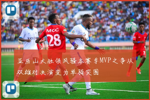 亚历山大独领风骚本赛季MVP之争从双雄对决演变为单骑突围