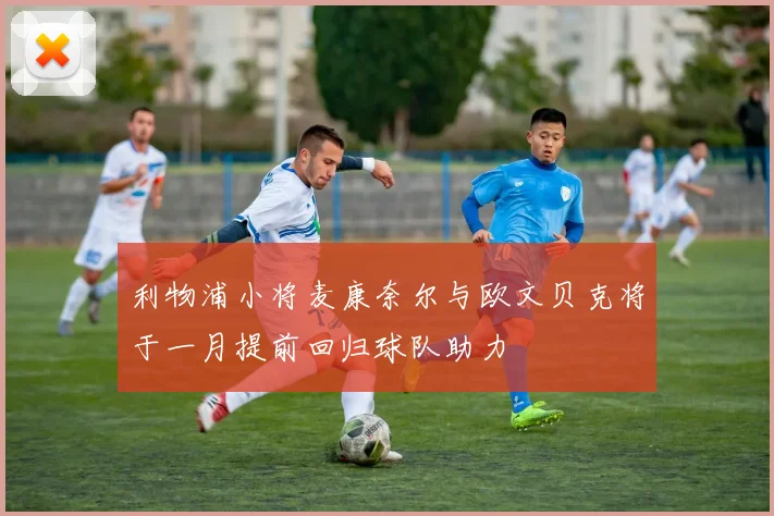 利物浦小将麦康奈尔与欧文贝克将于一月提前回归球队助力