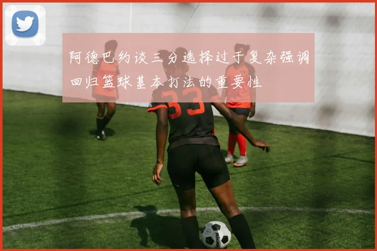 阿德巴约谈三分选择过于复杂强调回归篮球基本打法的重要性