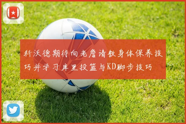 科沃德期待向老詹请教身体保养技巧并学习库里投篮与KD脚步技巧