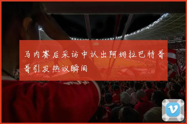 马内赛后采访中认出阿姆拉巴特哥哥引发热议瞬间